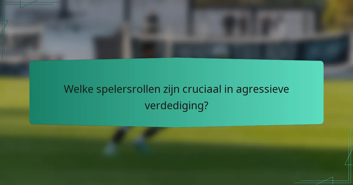 Welke spelersrollen zijn cruciaal in agressieve verdediging?